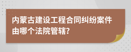 内蒙古建设工程合同纠纷案件由哪个法院管辖？