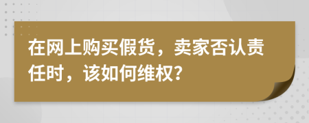 在网上购买假货，卖家否认责任时，该如何维权？
