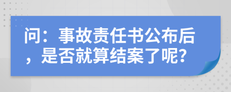 问：事故责任书公布后，是否就算结案了呢？