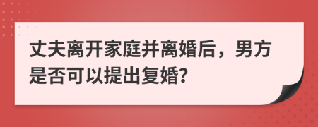 丈夫离开家庭并离婚后，男方是否可以提出复婚？