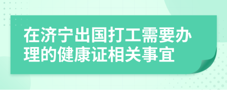 在济宁出国打工需要办理的健康证相关事宜