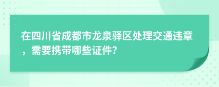 在四川省成都市龙泉驿区处理交通违章，需要携带哪些证件？