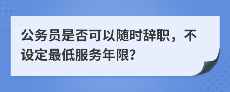 公务员是否可以随时辞职，不设定最低服务年限？