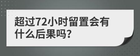 超过72小时留置会有什么后果吗？