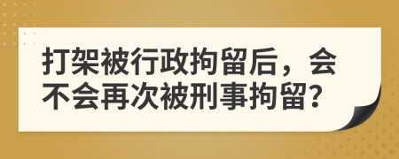 打架被行政拘留后，会不会再次被刑事拘留？