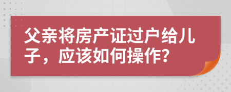 父亲将房产证过户给儿子，应该如何操作？