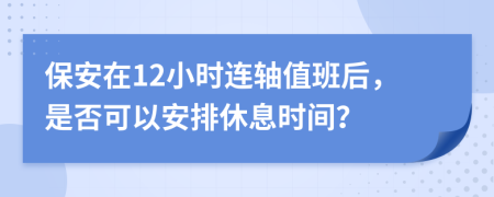 保安在12小时连轴值班后，是否可以安排休息时间？