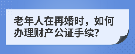老年人在再婚时，如何办理财产公证手续？