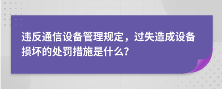 违反通信设备管理规定，过失造成设备损坏的处罚措施是什么？
