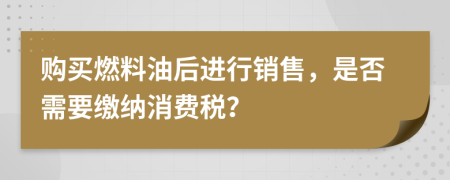 购买燃料油后进行销售，是否需要缴纳消费税？