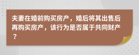 夫妻在婚前购买房产，婚后将其出售后再购买房产，该行为是否属于共同财产？