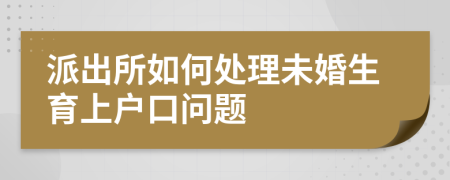 派出所如何处理未婚生育上户口问题