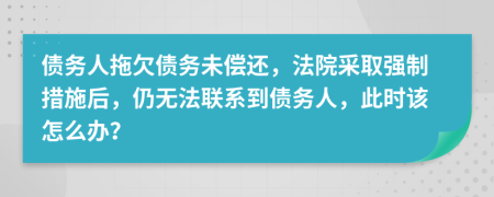 债务人拖欠债务未偿还，法院采取强制措施后，仍无法联系到债务人，此时该怎么办？