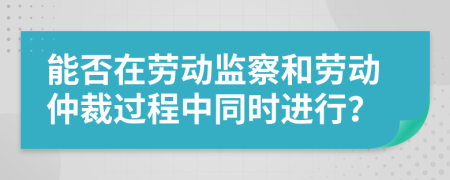 能否在劳动监察和劳动仲裁过程中同时进行？