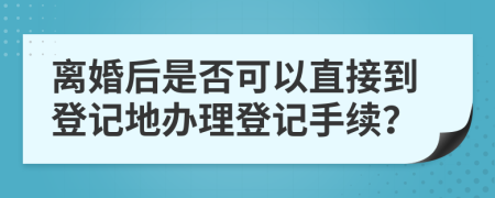 离婚后是否可以直接到登记地办理登记手续？