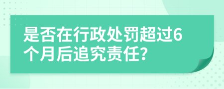 是否在行政处罚超过6个月后追究责任？