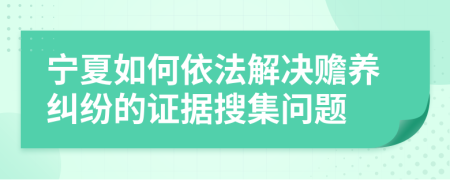 宁夏如何依法解决赡养纠纷的证据搜集问题
