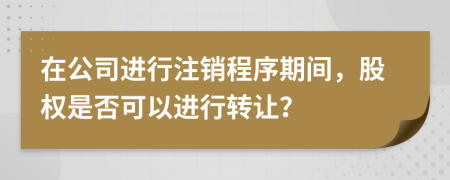 在公司进行注销程序期间，股权是否可以进行转让？