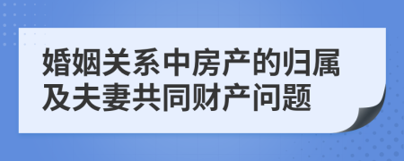 婚姻关系中房产的归属及夫妻共同财产问题