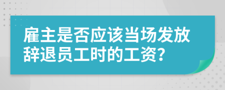 雇主是否应该当场发放辞退员工时的工资？