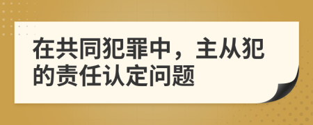 在共同犯罪中，主从犯的责任认定问题