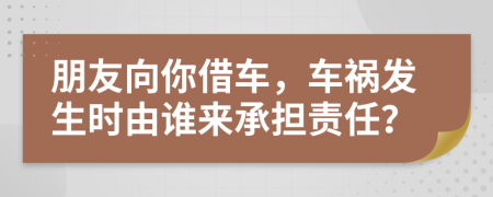 朋友向你借车，车祸发生时由谁来承担责任？