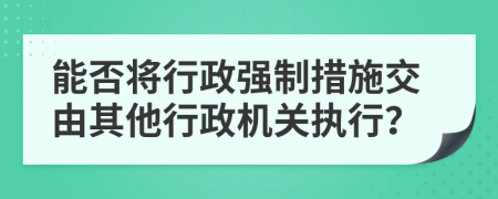 能否将行政强制措施交由其他行政机关执行？