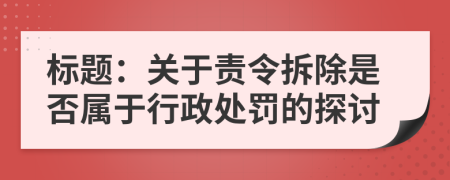 标题：关于责令拆除是否属于行政处罚的探讨