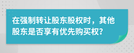 在强制转让股东股权时，其他股东是否享有优先购买权？
