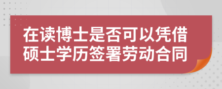 在读博士是否可以凭借硕士学历签署劳动合同
