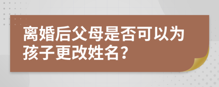 离婚后父母是否可以为孩子更改姓名？