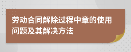 劳动合同解除过程中章的使用问题及其解决方法