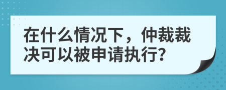 在什么情况下，仲裁裁决可以被申请执行？