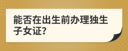 能否在出生前办理独生子女证？