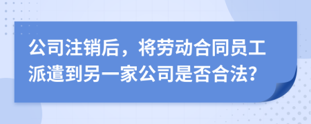 公司注销后，将劳动合同员工派遣到另一家公司是否合法？