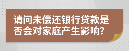 请问未偿还银行贷款是否会对家庭产生影响？
