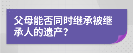 父母能否同时继承被继承人的遗产？