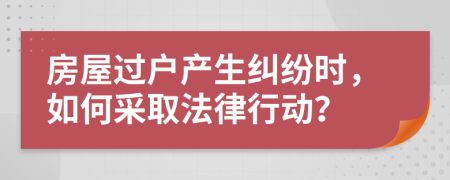 房屋过户产生纠纷时，如何采取法律行动？