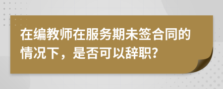 在编教师在服务期未签合同的情况下，是否可以辞职？
