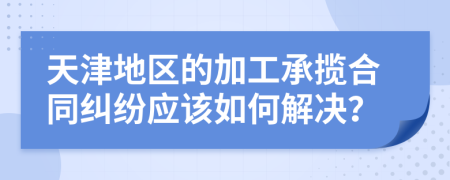 天津地区的加工承揽合同纠纷应该如何解决？