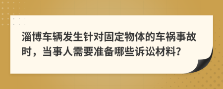 淄博车辆发生针对固定物体的车祸事故时，当事人需要准备哪些诉讼材料？