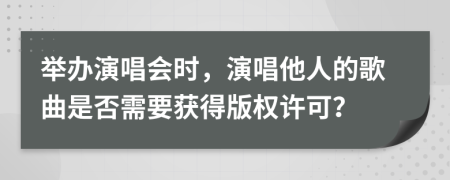 举办演唱会时，演唱他人的歌曲是否需要获得版权许可？