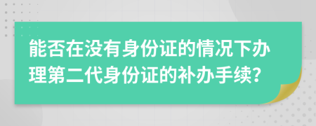 能否在没有身份证的情况下办理第二代身份证的补办手续？