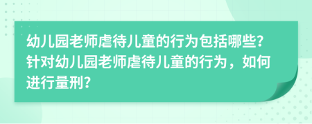 幼儿园老师虐待儿童的行为包括哪些？针对幼儿园老师虐待儿童的行为，如何进行量刑？