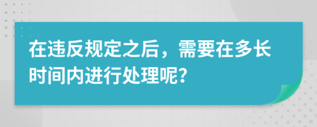 在违反规定之后，需要在多长时间内进行处理呢？