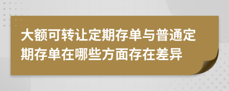 大额可转让定期存单与普通定期存单在哪些方面存在差异