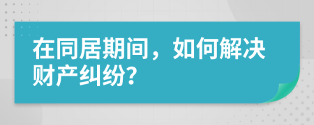 在同居期间，如何解决财产纠纷？