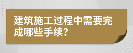 建筑施工过程中需要完成哪些手续？
