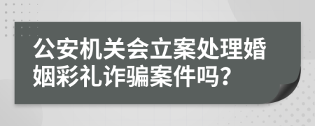 公安机关会立案处理婚姻彩礼诈骗案件吗？