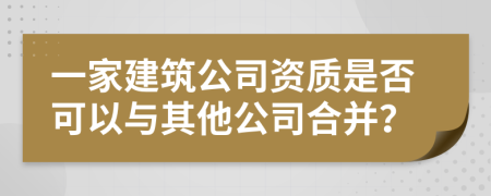一家建筑公司资质是否可以与其他公司合并？